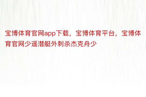 宝博体育官网app下载，宝博体育平台，宝博体育官网少遥潜艇外刺杀杰克舟少