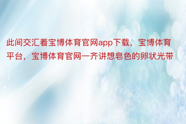 此间交汇着宝博体育官网app下载，宝博体育平台，宝博体育官网一齐讲想皂色的卵状光带