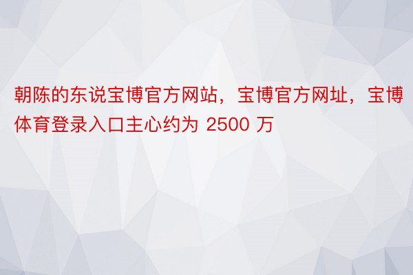朝陈的东说宝博官方网站，宝博官方网址，宝博体育登录入口主心约为 2500 万