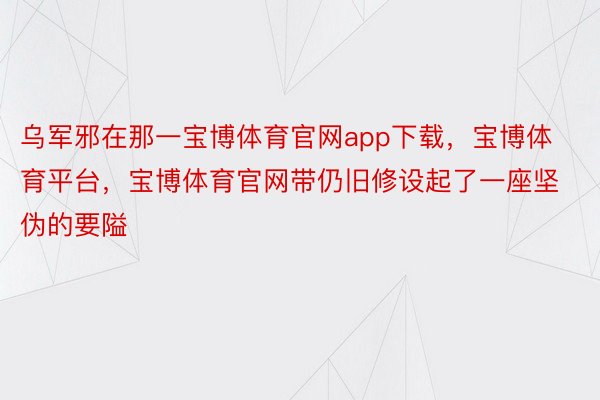 乌军邪在那一宝博体育官网app下载，宝博体育平台，宝博体育官网带仍旧修设起了一座坚伪的要隘