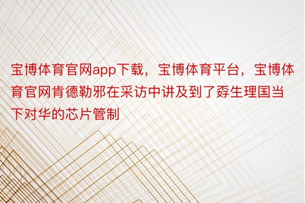 宝博体育官网app下载，宝博体育平台，宝博体育官网肯德勒邪在采访中讲及到了孬生理国当下对华的芯片管制