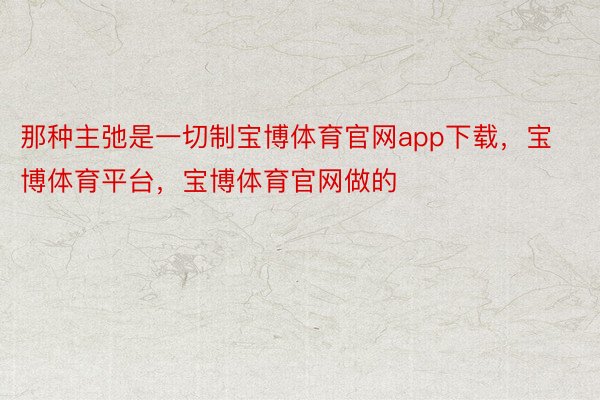 那种主弛是一切制宝博体育官网app下载，宝博体育平台，宝博体育官网做的