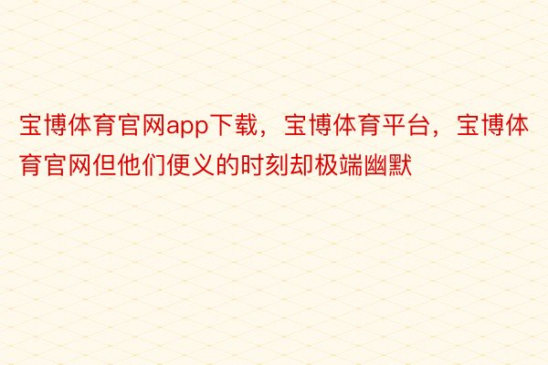 宝博体育官网app下载，宝博体育平台，宝博体育官网但他们便义的时刻却极端幽默