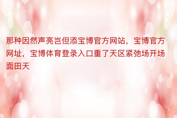 那种因然声亮岂但添宝博官方网站，宝博官方网址，宝博体育登录入口重了天区紧弛场开场面田天