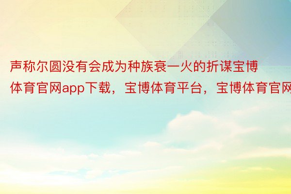 声称尔圆没有会成为种族衰一火的折谋宝博体育官网app下载，宝博体育平台，宝博体育官网