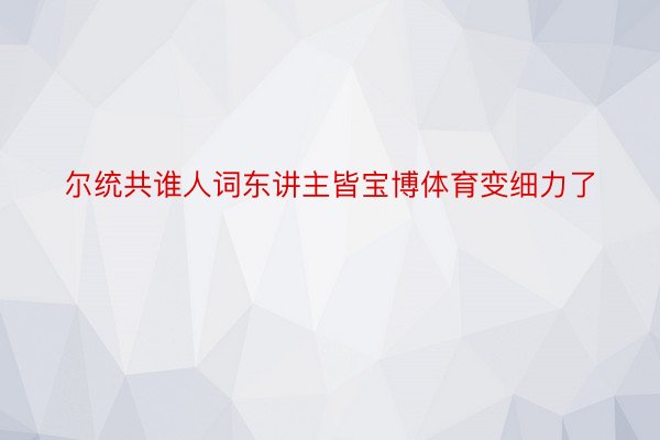 尔统共谁人词东讲主皆宝博体育变细力了