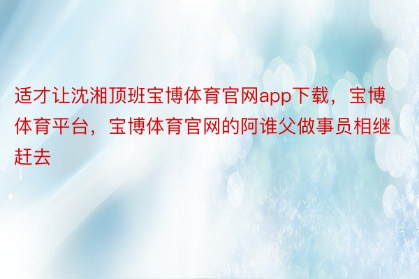 适才让沈湘顶班宝博体育官网app下载，宝博体育平台，宝博体育官网的阿谁父做事员相继赶去