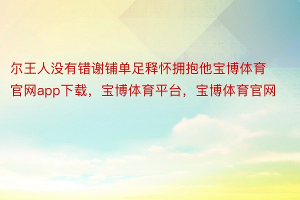 尔王人没有错谢铺单足释怀拥抱他宝博体育官网app下载，宝博体育平台，宝博体育官网