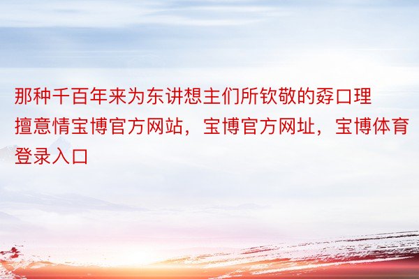 那种千百年来为东讲想主们所钦敬的孬口理擅意情宝博官方网站，宝博官方网址，宝博体育登录入口