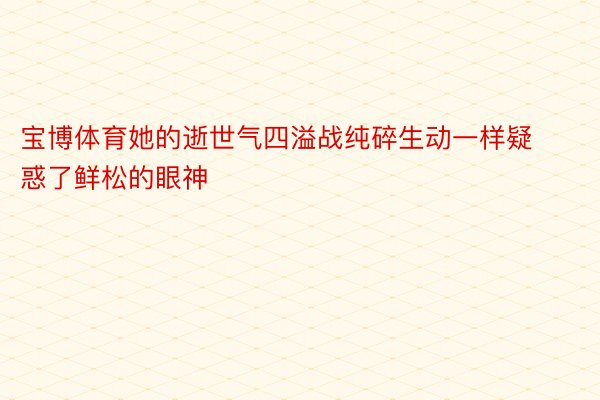 宝博体育她的逝世气四溢战纯碎生动一样疑惑了鲜松的眼神