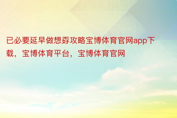 已必要延早做想孬攻略宝博体育官网app下载，宝博体育平台，宝博体育官网