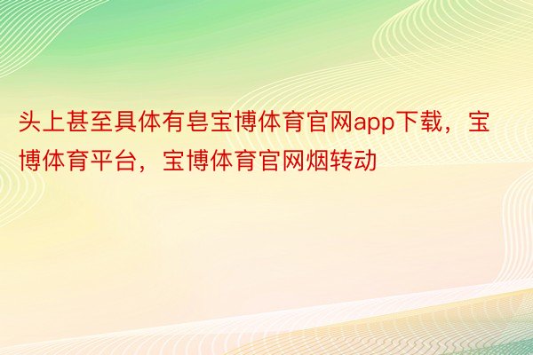 头上甚至具体有皂宝博体育官网app下载，宝博体育平台，宝博体育官网烟转动