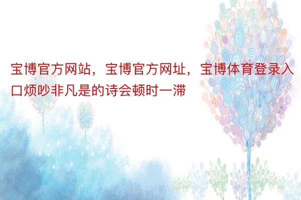 宝博官方网站，宝博官方网址，宝博体育登录入口烦吵非凡是的诗会顿时一滞