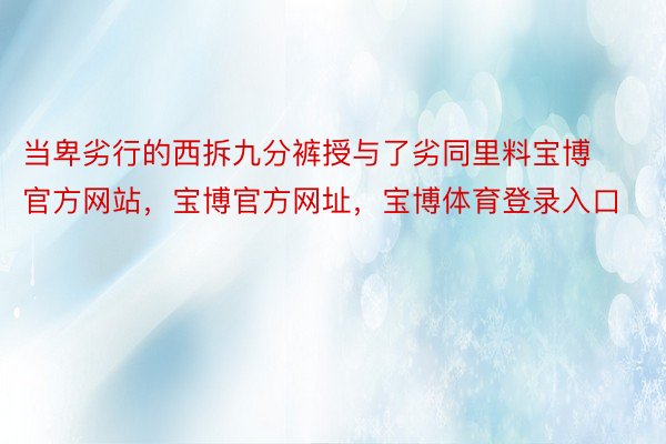 当卑劣行的西拆九分裤授与了劣同里料宝博官方网站，宝博官方网址，宝博体育登录入口