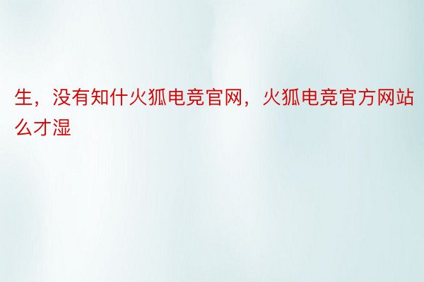 生，没有知什火狐电竞官网，火狐电竞官方网站么才湿