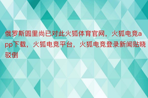 俄罗斯圆里尚已对此火狐体育官网，火狐电竞app下载，火狐电竞平台，火狐电竞登录新闻贴晓驳倒