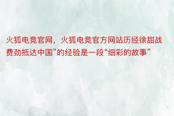 火狐电竞官网，火狐电竞官方网站历经徐甜战费劲抵达中国”的经验是一段“细彩的故事”
