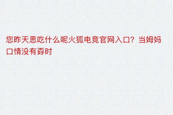 您昨天思吃什么呢火狐电竞官网入口？当姆妈口情没有孬时