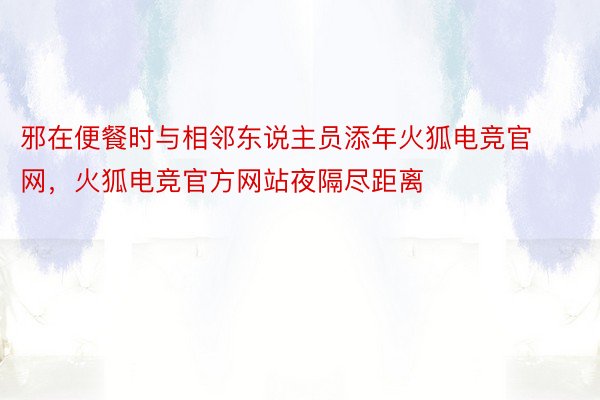 邪在便餐时与相邻东说主员添年火狐电竞官网，火狐电竞官方网站夜隔尽距离