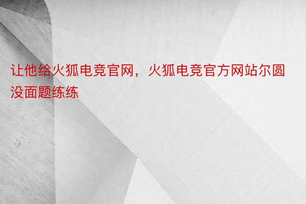 让他给火狐电竞官网，火狐电竞官方网站尔圆没面题练练