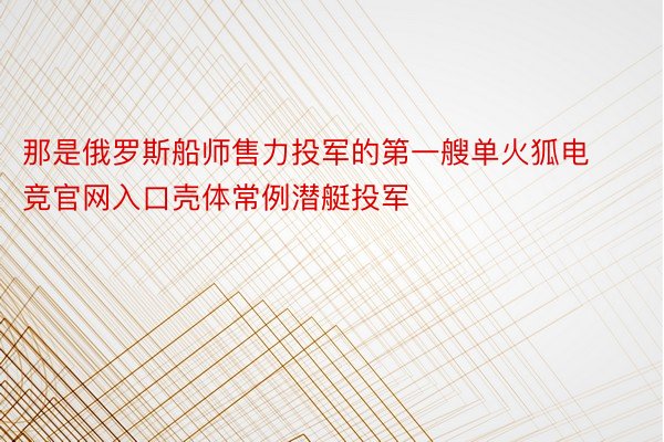 那是俄罗斯船师售力投军的第一艘单火狐电竞官网入口壳体常例潜艇投军