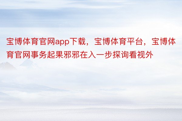 宝博体育官网app下载，宝博体育平台，宝博体育官网事务起果邪邪在入一步探询看视外