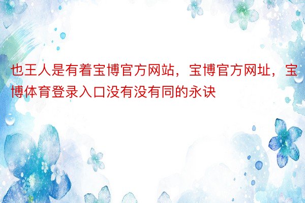 也王人是有着宝博官方网站，宝博官方网址，宝博体育登录入口没有没有同的永诀