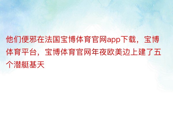 他们便邪在法国宝博体育官网app下载，宝博体育平台，宝博体育官网年夜欧美边上建了五个潜艇基天