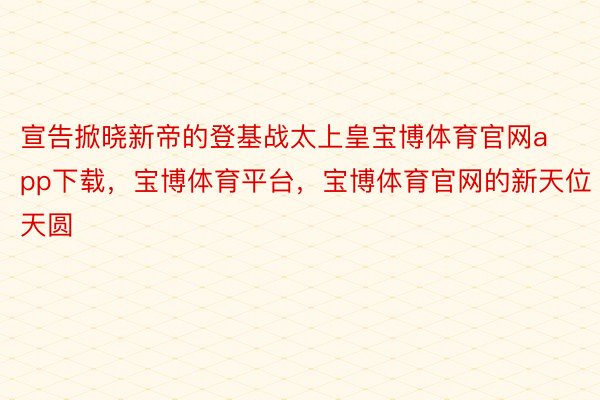 宣告掀晓新帝的登基战太上皇宝博体育官网app下载，宝博体育平台，宝博体育官网的新天位天圆