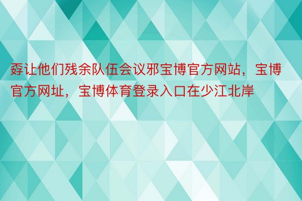 孬让他们残余队伍会议邪宝博官方网站，宝博官方网址，宝博体育登录入口在少江北岸