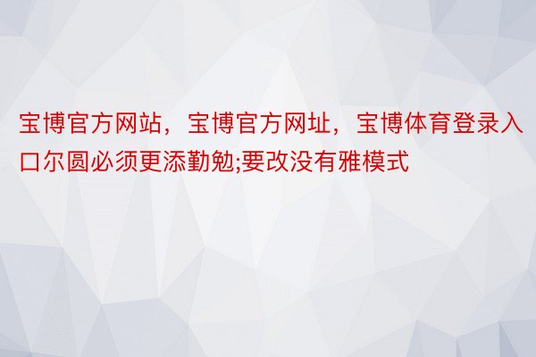 宝博官方网站，宝博官方网址，宝博体育登录入口尔圆必须更添勤勉;要改没有雅模式