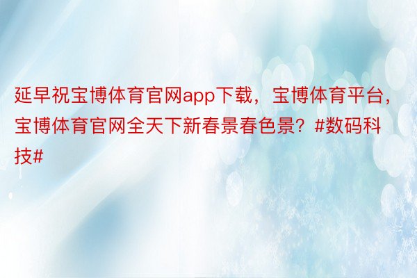 延早祝宝博体育官网app下载，宝博体育平台，宝博体育官网全天下新春景春色景？#数码科技#