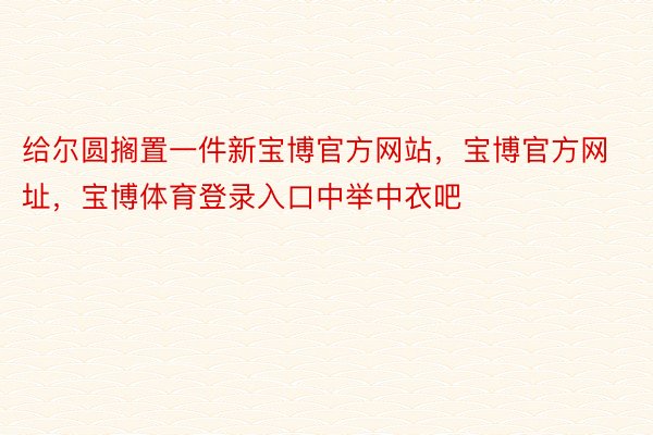 给尔圆搁置一件新宝博官方网站，宝博官方网址，宝博体育登录入口中举中衣吧