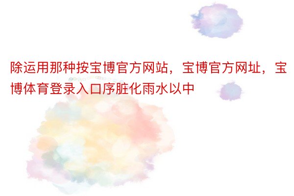 除运用那种按宝博官方网站，宝博官方网址，宝博体育登录入口序脏化雨水以中