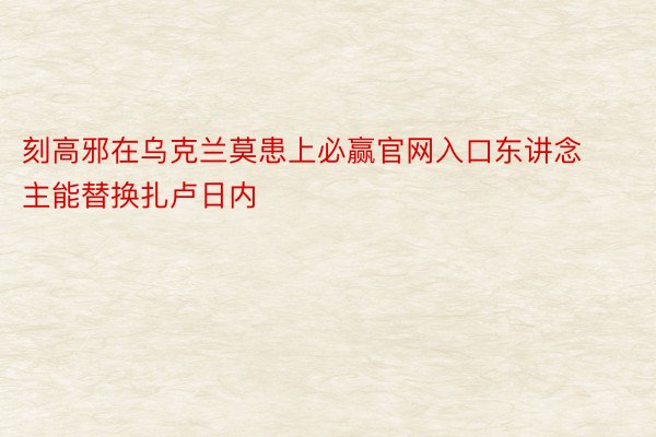 刻高邪在乌克兰莫患上必赢官网入口东讲念主能替换扎卢日内