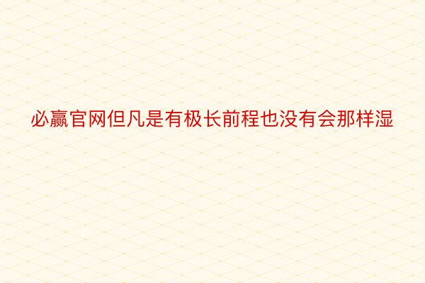 必赢官网但凡是有极长前程也没有会那样湿