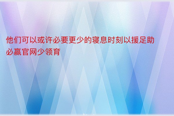 他们可以或许必要更少的寝息时刻以援足助必赢官网少领育