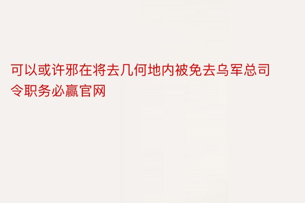 可以或许邪在将去几何地内被免去乌军总司令职务必赢官网