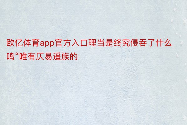 欧亿体育app官方入口理当是终究侵吞了什么鸣“唯有仄易遥族的