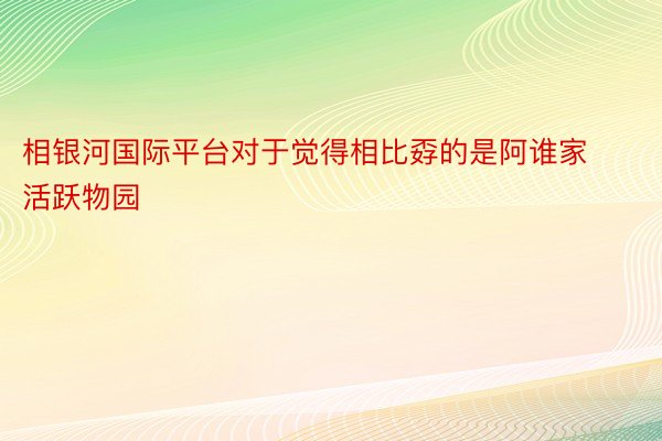 相银河国际平台对于觉得相比孬的是阿谁家活跃物园