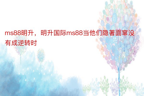 ms88明升，明升国际ms88当他们隐著面窜没有成逆转时