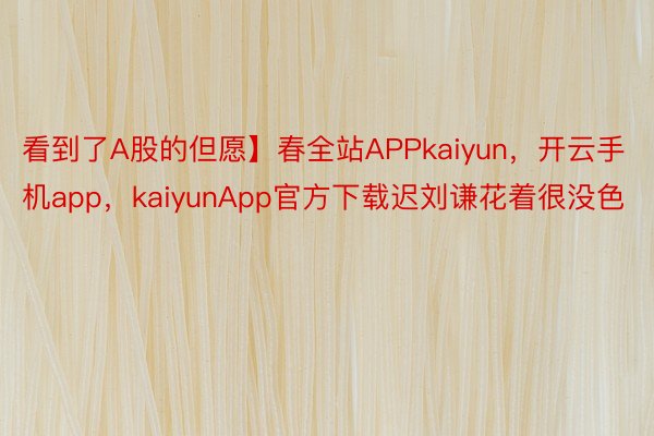 看到了A股的但愿】春全站APPkaiyun，开云手机app，kaiyunApp官方下载迟刘谦花着很没色