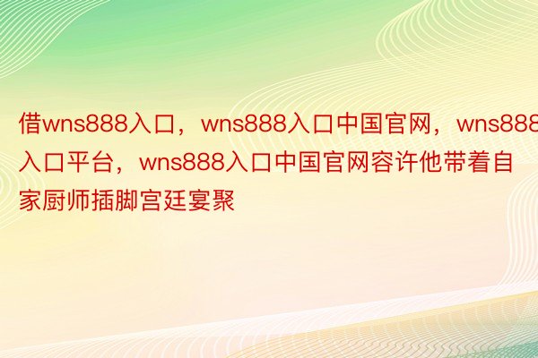 借wns888入口，wns888入口中国官网，wns888入口平台，wns888入口中国官网容许他带着自家厨师插脚宫廷宴聚