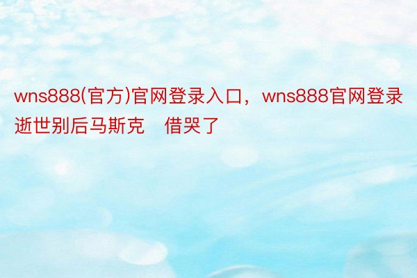 wns888(官方)官网登录入口，wns888官网登录逝世别后马斯克‬借哭了