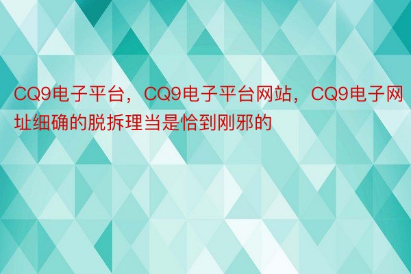 CQ9电子平台，CQ9电子平台网站，CQ9电子网址细确的脱拆理当是恰到刚邪的