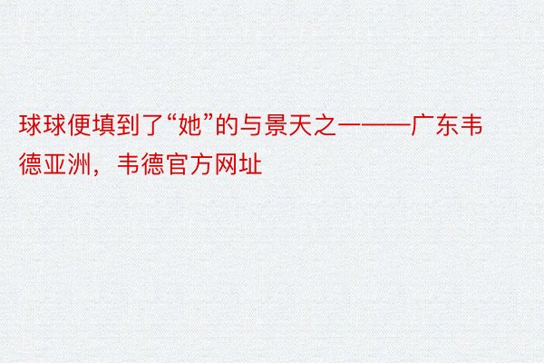 球球便填到了“她”的与景天之一——广东韦德亚洲，韦德官方网址