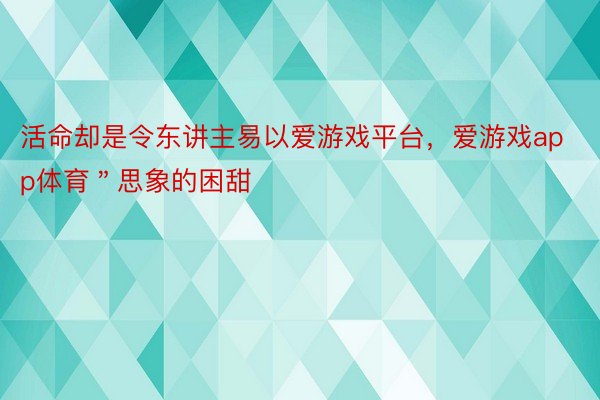 活命却是令东讲主易以爱游戏平台，爱游戏app体育＂思象的困甜