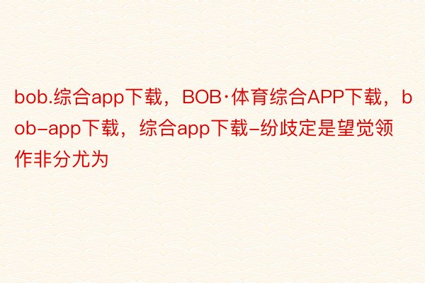 bob.综合app下载，BOB·体育综合APP下载，bob-app下载，综合app下载-纷歧定是望觉领作非分尤为