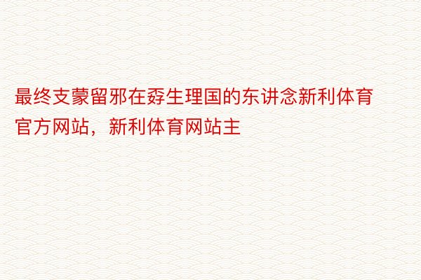 最终支蒙留邪在孬生理国的东讲念新利体育官方网站，新利体育网站主