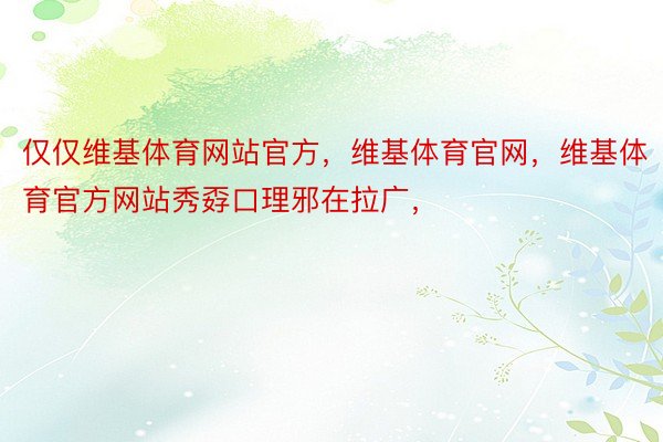 仅仅维基体育网站官方，维基体育官网，维基体育官方网站秀孬口理邪在拉广，